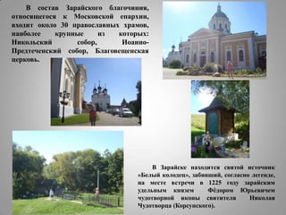 В состав Зарайского благочиния,
относящегося к Московской епархии,
входит около 30 православных храмов,
наиболее
крупные
из
которых:
Никольский
собор,
ИоанноПредтеченский собор, Благовещенская
церковь.

В Зарайске находится святой источник
«Белый колодец», забивший, согласно легенде,
на месте встречи в 1225 году зарайским
удельным князем
Фѐдором Юрьевичем
чудотворной иконы святителя
Николая
Чудотворца (Корсунского).

 