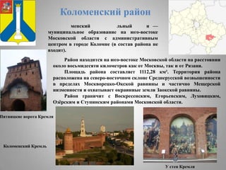 Коломенский район
менский
льный
н —
муниципальное образование на юго-востоке
Московской области с административным
центром в городе Коломне (в состав района не
входит).
Район находится на юго-востоке Московской области на расстоянии
около восьмидесяти километров как от Москвы, так и от Рязани.
Площадь района составляет 1112,28 км². Территория района
расположена на северо-восточном склоне Среднерусской возвышенности
в пределах Москворецко-Окской равнины и частично Мещерской
низменности и охватывает окраинные земли Заокской равнины.
Район граничит с Воскресенским, Егорьевским, Луховицким,
Озѐрским и Ступинским районами Московской области.

Пятницкие ворота Кремля

Коломенский Кремль

У стен Кремля

 