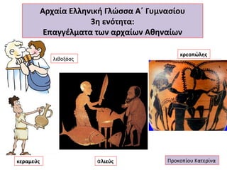 Αρχαία Ελληνική Γλώσσα Α΄ Γυμνασίου
3η ενότητα:
Επαγγέλματα των αρχαίων Αθηναίων
κρεοπώλης

λιθοξόος

κεραμεύς

ἁ λιεύς

Προκοπίου Κατερίνα

 