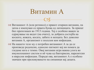 Витамин А

 Витаминот А (или ретинол) е првиот откриен витамин, па
затоа е именуван со првата буква од латиницата. За првпат
бил препознаен во 1913 година. Тој е особено важен за
одржување на видот (на очите), за добрата состојба на
коските, кожата, косата, забите и непцата. Без доволно
витамин А, организмот е посклон кон инфекции.
 На нашето тело му е потребен витаминот А за да се
произведе родопсин, односно пигмент кој ни помага да
гледаме кога е темно. Овој витамин игра важна улога во
имунолошкиот систем и нѐ чува од бактериски, паразитски
и вирусни инфекции. Поради ова, витаминот А е особено
значаен при прележувањето на сипаници кај децата.

 