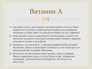 Витамин А

 Тој помага устата, дигестивниот и респираторниот систем да бидат
влажни и на тој начин го спречува навлегувањето на надворешни
организми и отрови, како и да лечи воспаленија или пост инфекции.
 Овој витамин е еден од најактивните антиоксиданси, а помага и во
заштитата на кожата од штетните сончеви зраци. Особено е важен во
лекувањето на акни и мали брчки.
 Докажано е дека витаминот А дејствува профилактично кај некои
видови рак, помага за намалување на нивото на лош холестерол и го
намалува ризикот од срцеви заболувања.
 Недостигот на овој витамин, иако е реткост, сепак се појавува.
Притоа, најризични групи се луѓето болни од рак, туберколоза,
пневмонија, хронични болести на бубрезите или болести на
простатата.

 