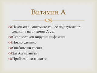 Витамин А

Некои од симптомите кои се појавуваат при
дефицит на витамин А се:
Склоност кон вирусни инфекции
Ноќно слепило
Опаѓање на косата
Загуба на апетит
Проблеми со коските

 