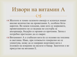Извори на витамин А

 Жолтото и темно зеленото овошје и зеленчук имаат
високо количество на провитамин А, особено бетакаротен. Во некои плодови, како што се морковите,
провитамините не се веднаш во состојба за
апсорпција, бидејќи се врзани со протеини. Затоа е
потребно претходно да се сварат.
 Витамниот А е стабилен кога ќе се изложи на топлина
и светлина. Иако, при готвењето генерално не се
уништува, може да се направи неактивен кога е
изложен на влијание на железо и бакар. Заштитен е во
присуство на витамин Е.

 