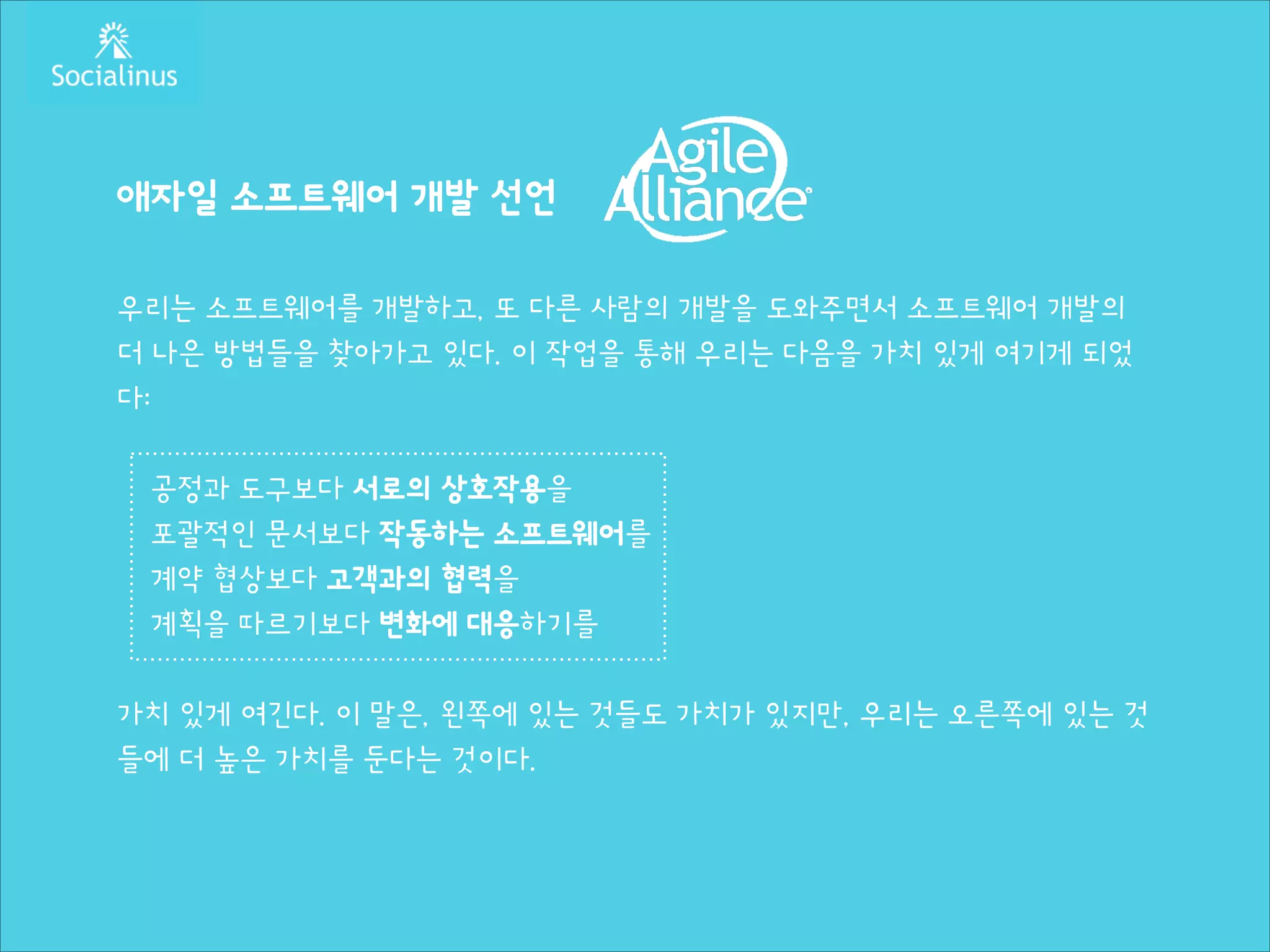 애자일 소프트웨어 개발 선언
!

우리는 소프트웨어를 개발하고, 또 다른 사람의 개발을 도와주면서 소프트웨어 개발의
더 나은 방법들을 찾아가고 있다. 이 작업을 통해 우리는 다음을 가치 있게 여기게 되었
다:
!

공정과 도구보다 서로의 상호작용을
포괄적인 문서보다 작동하는 소프트웨어를
계약 협상보다 고객과의 협력을
계획을 따르기보다 변화에 대응하기를
!

가치 있게 여긴다. 이 말은, 왼쪽에 있는 것들도 가치가 있지만, 우리는 오른쪽에 있는 것
들에 더 높은 가치를 둔다는 것이다.

 