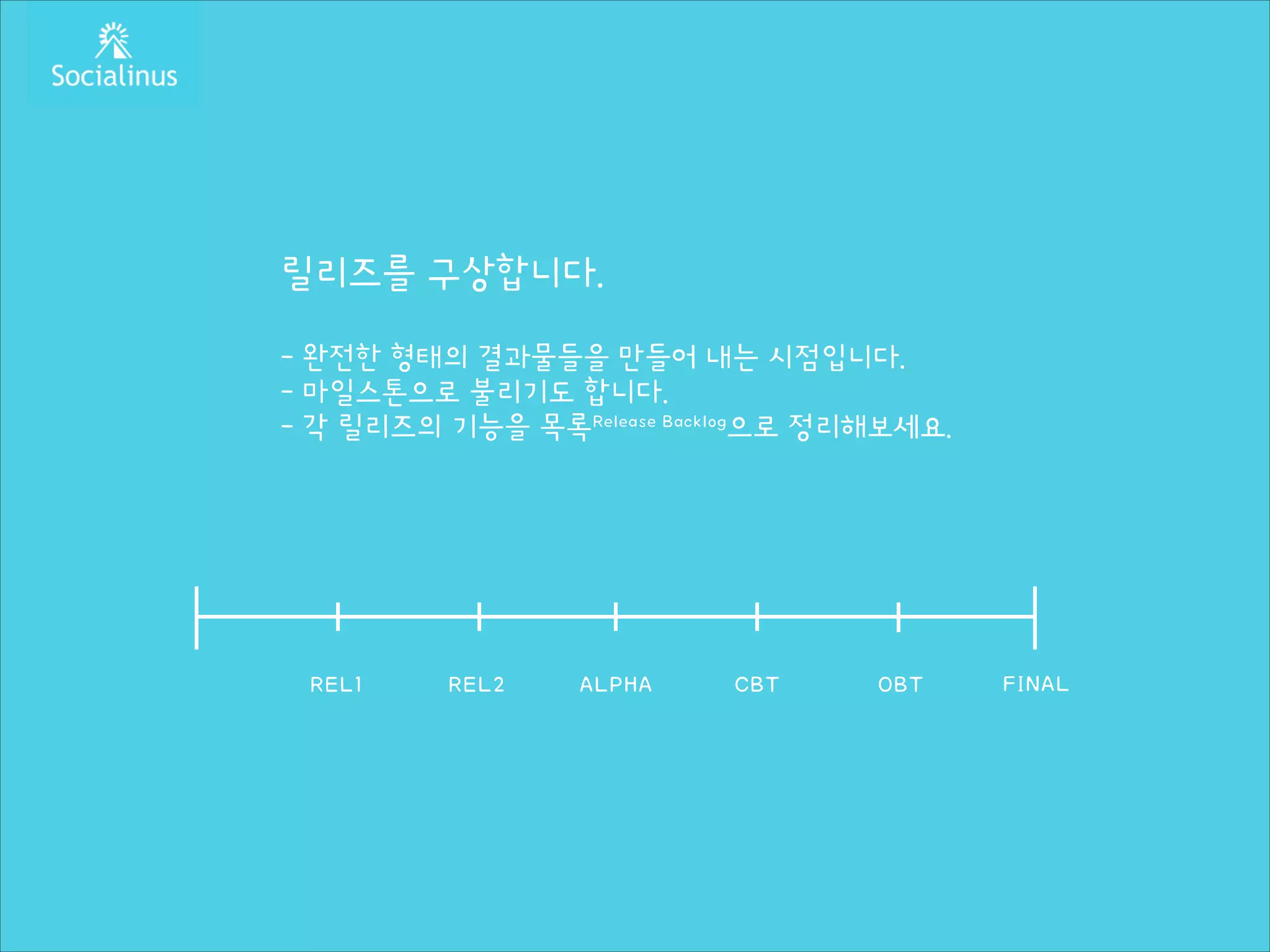 릴리즈를 구상합니다.
!

- 완전한 형태의 결과물들을 만들어 내는 시점입니다.
- 마일스톤으로 불리기도 합니다.
- 각 릴리즈의 기능을 목록Release Backlog으로 정리해보세요.

REL1

REL2

ALPHA

CBT

OBT

FINAL

 