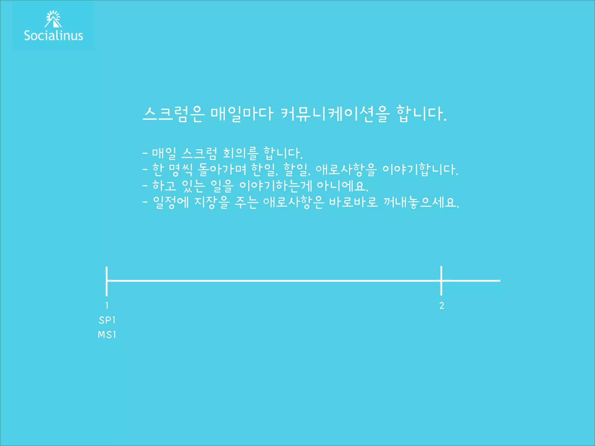 스크럼은 매일마다 커뮤니케이션을 합니다.
!

- 매일 스크럼 회의를 합니다.
- 한 명씩 돌아가며 한일, 할일, 애로사항을 이야기합니다.
- 하고 있는 일을 이야기하는게 아니에요.
- 일정에 지장을 주는 애로사항은 바로바로 꺼내놓으세요.

1
SP1
MS1

2

 