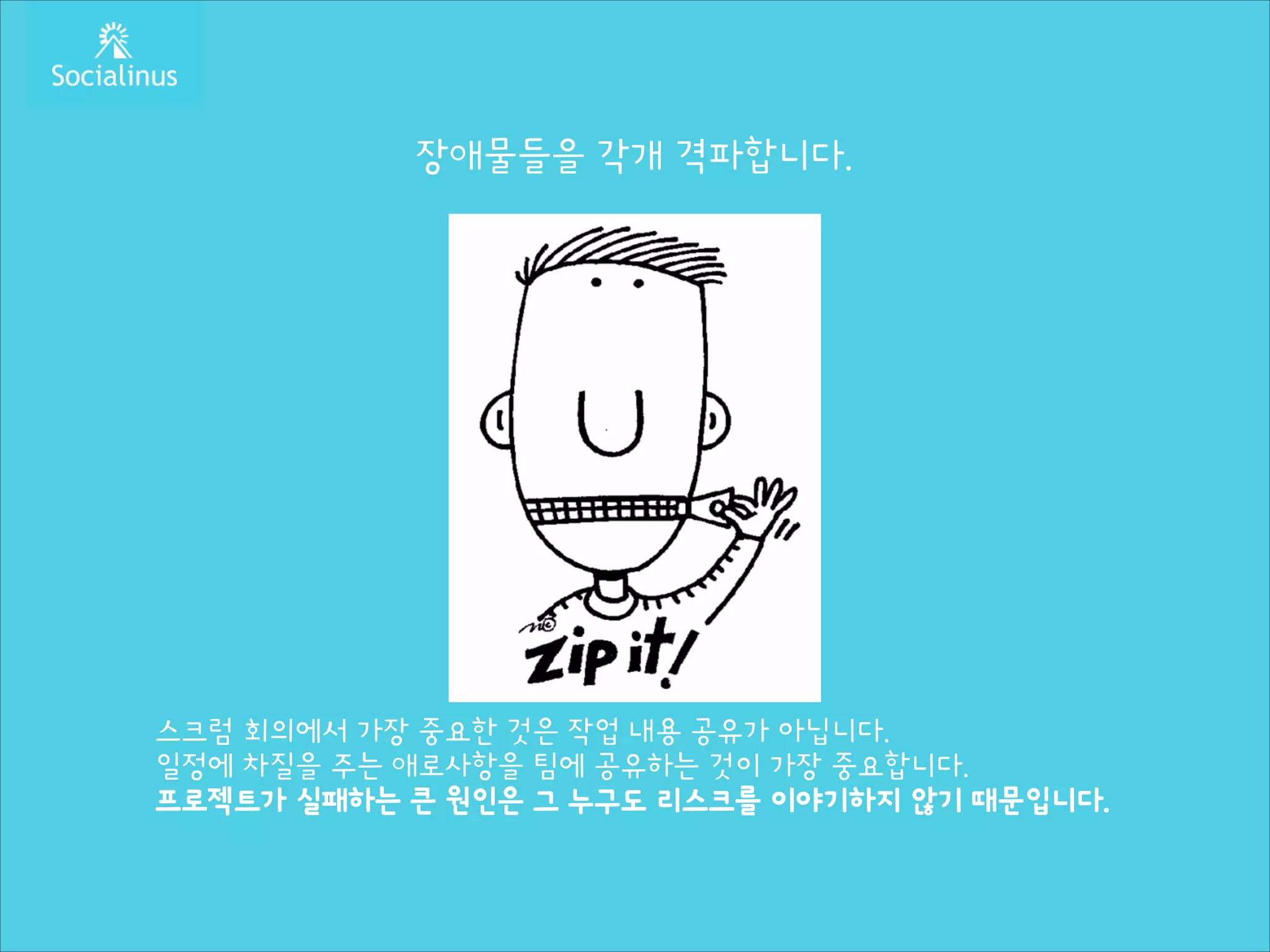 장애물들을 각개 격파합니다.
!
!
!
!
!
!
!
!
!
!
!
!

스크럼 회의에서 가장 중요한 것은 작업 내용 공유가 아닙니다.
일정에 차질을 주는 애로사항을 팀에 공유하는 것이 가장 중요합니다.
프로젝트가 실패하는 큰 원인은 그 누구도 리스크를 이야기하지 않기 때문입니다.

 