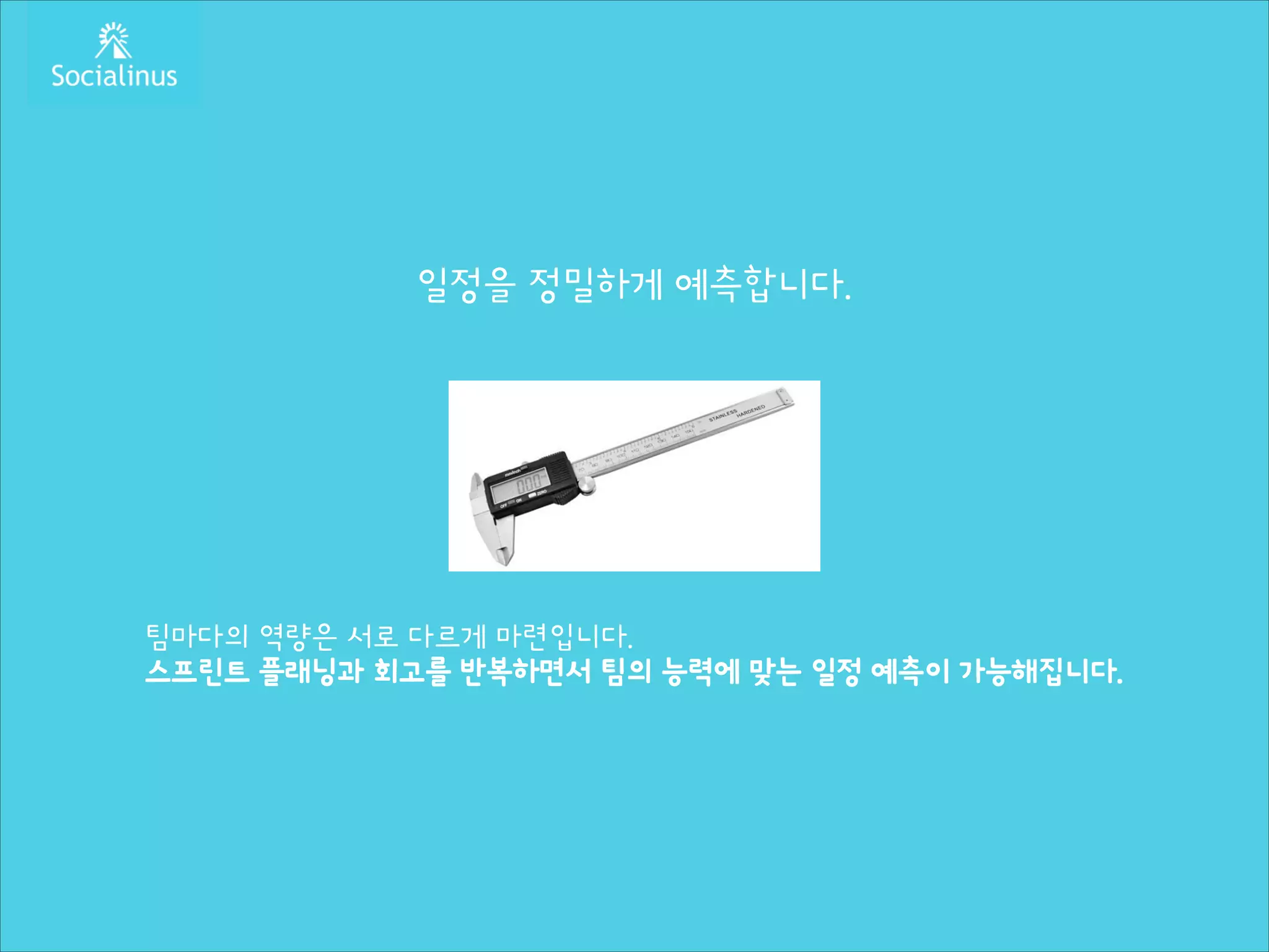 일정을 정밀하게 예측합니다.
!
!
!
!
!
!
!

팀마다의 역량은 서로 다르게 마련입니다.
스프린트 플래닝과 회고를 반복하면서 팀의 능력에 맞는 일정 예측이 가능해집니다.

 