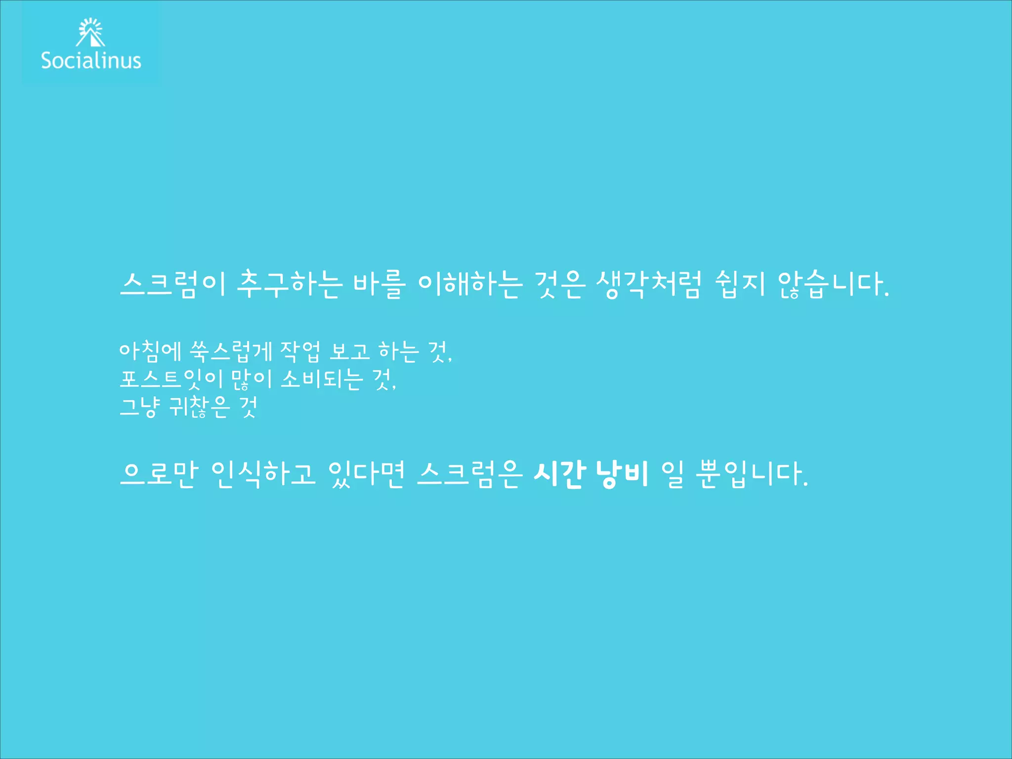 스크럼이 추구하는 바를 이해하는 것은 생각처럼 쉽지 않습니다.
!

아침에 쑥스럽게 작업 보고 하는 것,
포스트잇이 많이 소비되는 것,
그냥 귀찮은 것
!

으로만 인식하고 있다면 스크럼은 시간 낭비 일 뿐입니다.

 