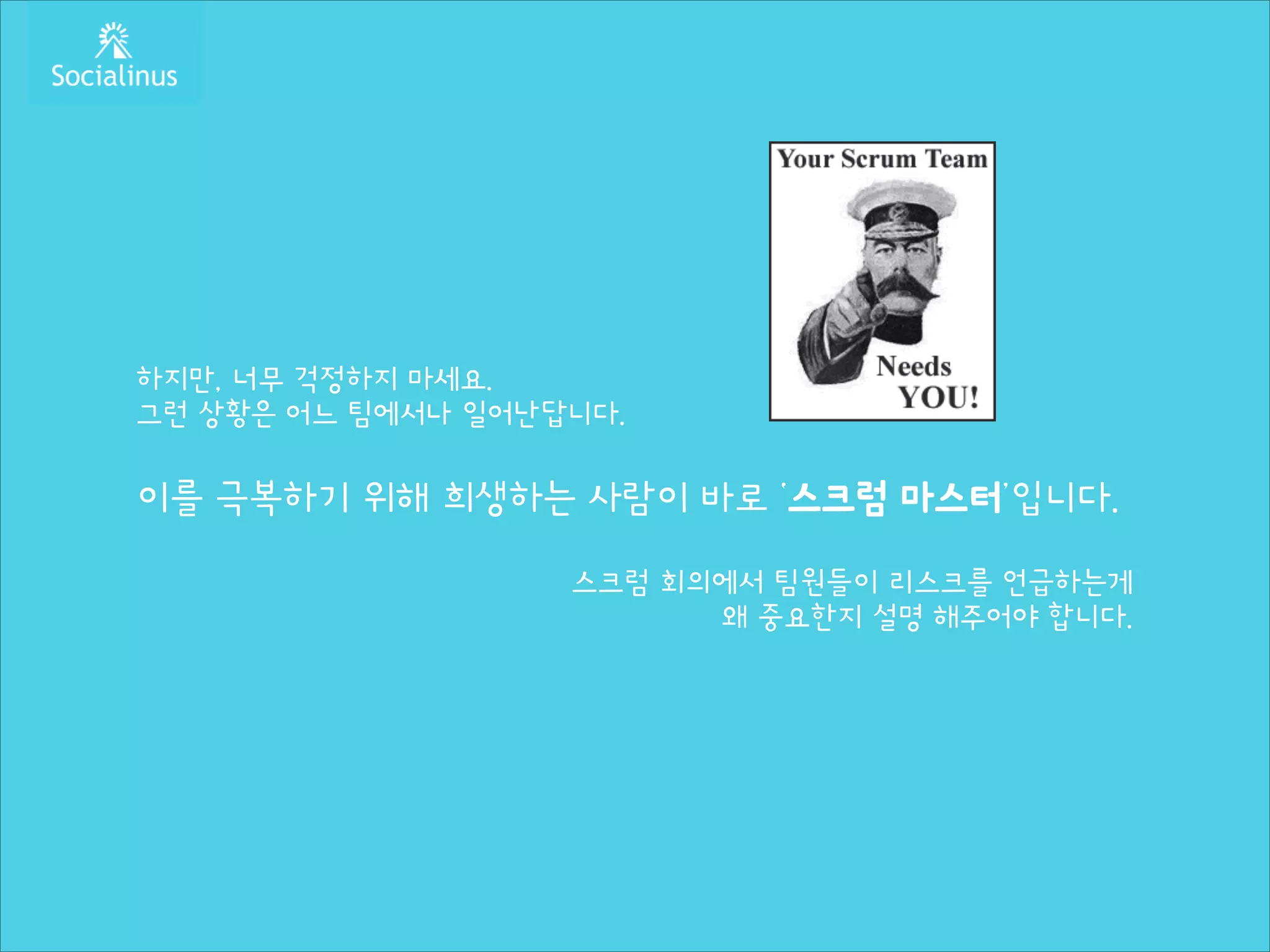 하지만, 너무 걱정하지 마세요.
그런 상황은 어느 팀에서나 일어난답니다.
!

이를 극복하기 위해 희생하는 사람이 바로 ‘스크럼 마스터’입니다.
!

스크럼 회의에서 팀원들이 리스크를 언급하는게
왜 중요한지 설명 해주어야 합니다.

 