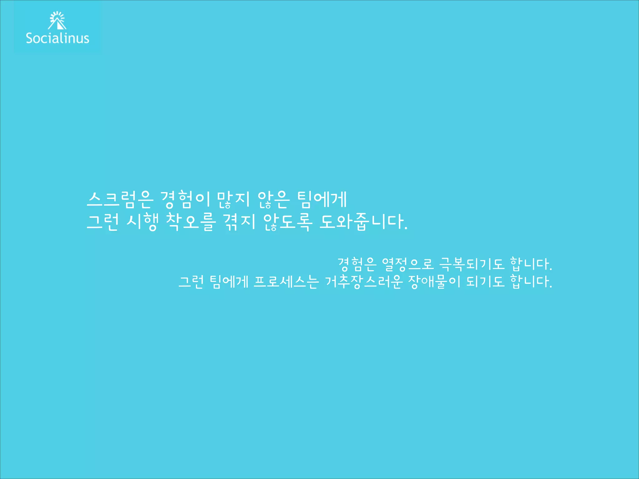 스크럼은 경험이 많지 않은 팀에게
그런 시행 착오를 겪지 않도록 도와줍니다.
!

경험은 열정으로 극복되기도 합니다.
그런 팀에게 프로세스는 거추장스러운 장애물이 되기도 합니다.

 