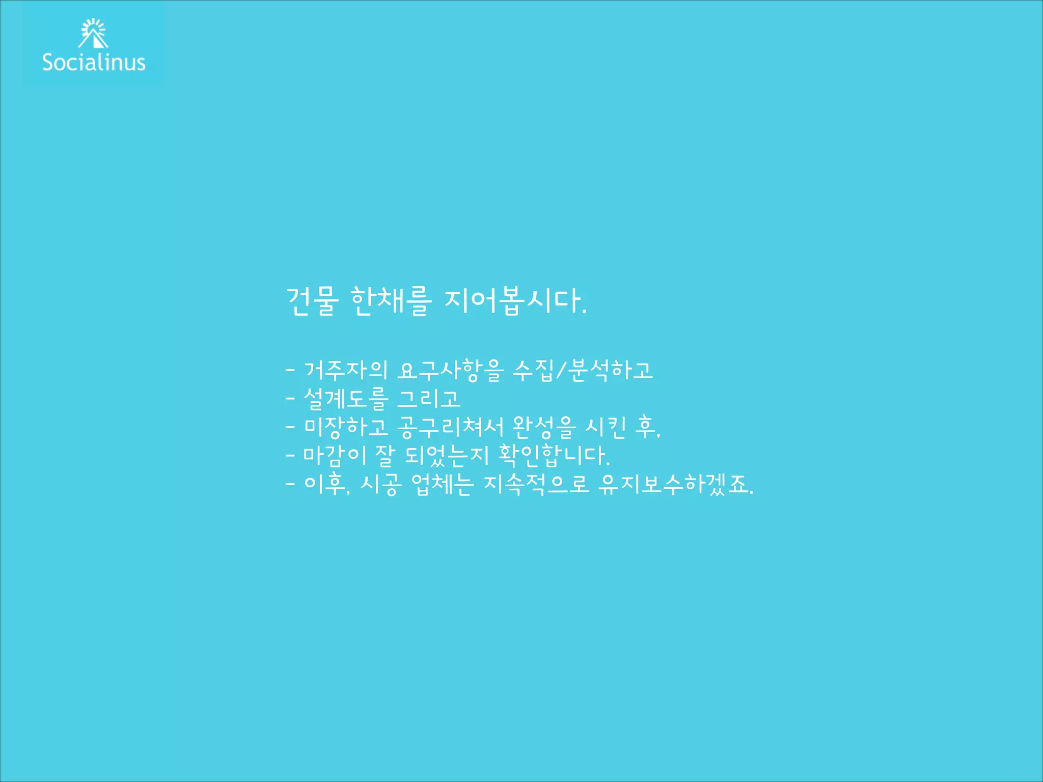 건물 한채를 지어봅시다.
!

- 거주자의 요구사항을 수집/분석하고
- 설계도를 그리고
- 미장하고 공구리쳐서 완성을 시킨 후,
- 마감이 잘 되었는지 확인합니다.
- 이후, 시공 업체는 지속적으로 유지보수하겠죠.

 