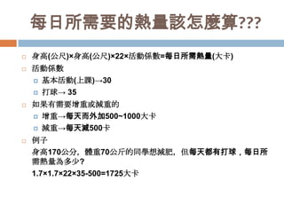 每日所需要的熱量該怎麼算???







身高(公尺)×身高(公尺)×22×活動係數=每日所需熱量(大卡)
活動係數
 基本活動(上課)→30
 打球→ 35
如果有需要增重或減重的
 增重→每天而外加500~1000大卡
 減重→每天減500卡
例子
身高170公分，體重70公斤的同學想減肥，但每天都有打球，每日所
需熱量為多少?
1.7×1.7×22×35-500=1725大卡

 