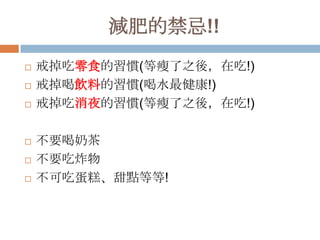 減肥的禁忌!!








戒掉吃零食的習慣(等瘦了之後，在吃!)
戒掉喝飲料的習慣(喝水最健康!)
戒掉吃消夜的習慣(等瘦了之後，在吃!)

不要喝奶茶
不要吃炸物
不可吃蛋糕、甜點等等!

 