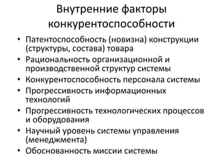 Внутренние факторы
конкурентоспособности
• Патентоспособность (новизна) конструкции
(структуры, состава) товара
• Рациональность организационной и
производственной структур системы
• Конкурентоспособность персонала системы
• Прогрессивность информационных
технологий
• Прогрессивность технологических процессов
и оборудования
• Научный уровень системы управления
(менеджмента)
• Обоснованность миссии системы

 
