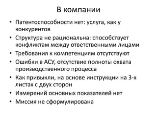 В компании
• Патентоспособности нет: услуга, как у
конкурентов
• Структура не рациональна: способствует
конфликтам между ответственными лицами
• Требования к компетенциям отсутствуют
• Ошибки в АСУ, отсутствие полноты охвата
производственного процесса
• Как привыкли, на основе инструкции на 3-х
листах с двух сторон
• Измерений основных показателей нет
• Миссия не сформулирована

 