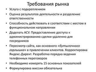 Требования рынка
• Услуга с подкреплением
• Оценка результатов деятельности и разделение
ответственности
• Способность действовать в соответствии с местом в
функциональном направлении
• Доделать АСУ. Предоставление доступа к
администрированию сделки удаленно для
посредников
• Пересмотр сайта, как основного «бутылочного
горлышка» в привлечении клиентов. Корректировка
Яндекс-Директ. Разработка порядка ведения
телефонных переговоров
• Необходимо измерять 15 основных показателей
• Формулировка миссии обязательна

 