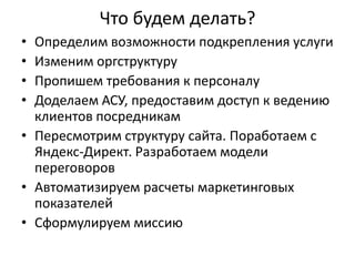 Что будем делать?
•
•
•
•

Определим возможности подкрепления услуги
Изменим оргструктуру
Пропишем требования к персоналу
Доделаем АСУ, предоставим доступ к ведению
клиентов посредникам
• Пересмотрим структуру сайта. Поработаем с
Яндекс-Директ. Разработаем модели
переговоров
• Автоматизируем расчеты маркетинговых
показателей
• Сформулируем миссию

 