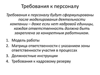 Требования к персоналу
Требования к персоналу будут сформулированы
после моделирования деятельности
компании – даже если нет кадровой единицы,
каждая ответственность должна быть
закреплена за конкретным работником.

1. Модель работы
2. Матрица ответственности с указанием зоны
ответственности участия в процессах
3. Должностные инструкции
4. Требования к кадровому резерву

 