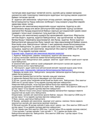 туслалцаа авах аудиторыг чөлөөтэй сонгох, хуулийн дагуу заавал магадлан
шинжилгээ хийх тохиолдолд томилогдсон аудиторыг энэ хуульд заасан үндэслэл
байвал татгалзах эрхтэй;
5/ аудитын үйл ажиллагаа гүйцэтгэсэн этгээд шалгалт, магадлан шинжилгээ,
баталгаажуулалтыг буруу хийснээс холбогдогч талд хохирол учруулбал өөрийн
хөрөнгөөр нөхөн төлнө;
6/ аудитын үйл ажиллагаанд мэдээллийн нууцыг хадгална. Аудитор нь үйл
ажиллагааны явцад олж авсан үйлчлүүлэгчийн мэдээллийг хуульд тусгайлан
заагаагүй бол бусдад мэдээлэхгүй байхын зэрэгцээ уул мэдээллийг хувийн эсвэл
гуравдагч талын ашиг сонирхлын тулд ашиглаж үл болно;
7/ аудитын үйл ажиллагаанд шударга бус өрсөлдөөнийг хориглоно. Мэргэшсэн
нягтлан бодогч, аудитор, аудитын байгууллагын зар сурталчилгаа нь бодитой
бөгөөд бусдыг төөрөгдөлд оруулахааргүй, мөн бусад аудитор болон аудитын
байгууллагатай харьцуулсан буюу тэдний нэр төрд харшлахааргүй байвал зохино.
8/аж ахуйн нэгж, байгууллагын тайланг 3 жил дараалан хянаж баталгаажуулсан
аудитын байгууллага нь дахин тухайн аж ахуйн нэгж, байгууллагад 3 жилийн
хугацаанд аудитын үйл ажиллагаа явуулахгүй /Энэ заалтыг 2006 оны 01 дүгээр
сарын 13-ны өдрийн хуулиар нэмсэн/.
6 дугаар зүйл. Аудитын үйл ажиллагаа явуулах үндэслэл
1. Аудитын байгууллага дараахь тохиолдолд аудитын үйл ажиллагаа явуулна:
1/ хуульд санхүүгийн тайлангаа заавал баталгаажуулахаар заасан;
2/ аж ахуйн нэгж, байгууллагын эзэн, удирдах ажилтан аудит хийлгэх тухай хүсэлт гаргаж
гэрээ байгуулсан;
3/ захиалагчийн аудит хийлгэх тухай шийдвэрийг үйлчлүүлэгч хүлээн авч аудитын
байгууллагаа сонгон гэрээ байгуулсан.
2. Үйлчлүүлэгч аудит хийлгэсэн үйлчилгээний хөлсийг гэрээний үндсэн дээр төлнө.

7 дугаар зүйл. Санхүүгийн тайлангаа баталгаажуулах байгууллага
1. Дараахь аж ахуйн нэгж, байгууллага санхүүгийн тайлангаа аудитын байгууллагаар
заавал баталгаажуулна:
1/ хөрөнгийн биржид бүртгэлтэй бүх төрлийн хувьцаат компани;
2/ хөрөнгийн биржид бүртгүүлэх зөвшөөрөл хүсч буй компани;
3/ 50 сая, түүнээс дээш төгрөгийн актив бүхий аж ахуйн нэгж, байгууллага /Энэ заалтыг
2006 оны 01 дүгээр сарын 12-ны өдрийн хуулиар өөрчлөн найруулсан/;
4/өөрчлөн байгуулагдаж, татан буугдаж байгаа болон бүх хөрөнгөө дуудлагын
худалдаагаар худалдах гэж байгаа аж ахуйн нэгж, байгууллага /Энэ заалтыг 2006 оны 01
дүгээр сарын 12-ны өдрийн хуулиар өөрчлөн найруулсан/;
5/ хууль, Монгол Улсын олон улсын гэрээнд өөрөөр заагаагүй бол гадаадын хөрөнгө
оруулалттай аж ахуйн нэгж, байгууллага;
6/хадгаламж, зээлийн үйл ажиллагаа эрхэлж байгаа хоршоо /Энэ заалтыг 2006 оны 01
дүгээр сарын 12-ны өдрийн хуулиар өөрчлөн найруулсан/;
7/ банк, санхүү, даатгалын байгууллага;
8/ брокер, дилерийн үйл ажиллагаа явуулдаг үнэт цаасны компани болон хөрөнгө
оруулалтын сангийн үйл ажиллагаа эрхэлдэг компани;
9/ Иргэний хуулийн 36 дугаар зүйлийн 2 дахь хэсэгт заасан сан /Энэ заалтыг 2006 оны 01
дүгээр сарын 12-ны өдрийн хуулиар өөрчлөн найруулсан/;
10/ улс төрийн нам /Энэ заалтыг 2005 оны 1 дүгээр сарын 28-ны өдрийн хуулиар нэмсэн/;
11/энэ хуулийн 7 дугаар зүйлийн 1 дэх хэсгийн 1- 10 -т заасан аж ахуйн нэгж,
байгууллагатай адилтгах байгууллага /Энэ заалтыг 2006 оны 1 дүгээр сарын 12-ны
өдрийн хуулиар нэмсэн/;

 