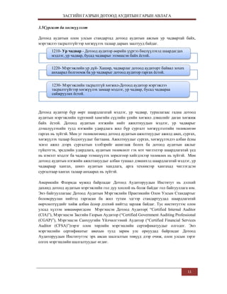 ЗАСГИЙН ГАЗРЫН ДОТООД АУДИТЫН ГАРЫН АВЛАГА
3.5Сургалт ба хөгжүүлэлт
Дотоод аудитын олон улсын стандартад дотоод аудитын ажлын ур чадвартай байх,
мэргэжлээ тасралтгүйгээр хөгжүүлэх талаар дараах заалтууд байдаг.
1210- Ур чадвар - Дотоод аудитор өөрийн үүргээ биелүүлэхэд шаардагдах
мэдлэг, ур чадвар, бусад чадварыг эзэмшсэн байх ѐстой.
1220- Мэргэжлийн ур дүй- Хашир, чадварлаг дотоод аудиторт байвал зохих
анхаарал болгоомж ба ур чадварыг дотоод аудитор гаргах ѐстой.
1230- Мэргэжлийн тасралтгүй хөгжил-Дотоод аудитор мэргэжлээ
тасралтгүйгээр хөгжүүлэх замаар мэдлэг, ур чадвар, бусад чадвараа
сайжруулах ѐстой.

Дотоод аудитор бүр өөрт шаардлагатай мэдлэг, ур чадвар, туршлагаас гадна дотоод
аудитын мэргэжлийн хүрээний хамгийн сүүлийн үеийн хөгжил дэвшлийг даган хөгжиж
байх ѐстой. Дотоод аудитын нэгжийн нийт ажилтнуудын мэдлэг, ур чадварыг
дээшлүүлэхийн тулд нэгжийн удирдлага жил бүр сургалт хөгжүүлэлтийн төлөвлөгөө
гаргах нь зүйтэй. Мөн уг төлөвлөгөөнд дотоод аудитын ажилтнуудыг ажилд авах, сургах,
хөгжүүлэх талаар бодлогуудыг багтаана. Ажилтнуудыг сургах, хөгжүүлэхдээ албан ѐсны
эсвэл ажил дээрх сургалтын хэлбэрийг ашиглаж болох ба дотоод аудитын ажлыг
гүйцэтгэх, эрсдлийн удирдлага, аудитын төлөвлөлт гэх мэт чиглэлээр шаардлагатай үед
нь нэмэлт мэдлэг ба чадвар эзэмшүүлэх зорилгоор хийгдэхээр төлөвлөх нь зүйтэй. Мөн
дотоод аудитын нэгжийн ажилтануудыг албан тушаал дэвшихэд шаардлагатай мэдлэг, ур
чадвараар хангах, шинэ аудитын хандлага, арга техникээр хангахад чиглэгдсэн
сургалтаар хангах талаар анхаарах нь зүйтэй.
Америкийн Флорида мужид байрладаг Дотоод Аудиторуудын Институт нь дэлхий
дахинд дотоод аудитын мэргэжлийн гол дуу хоолой нь болж байдаг гол байгууллага юм.
Энэ байгууллагаас Дотоод Аудитын Мэргэжлийн Практикийн Олон Улсын Стандартыг
боловсруулан нийтэд гаргасан ба жил тутам эдгээр стандартуудад шаардлагатай
өөрчлөлтүүдийг хийж албан ѐсоор дэлхий нийтэд зарлаж байдаг. Тус институтээс олон
улсад хүлээн зөвшөөрөгдсөн Мэргэшсэн Дотоод Аудитор( “Certified Internal Auditor
(CIA)”), Мэргэшсэн Засгийн Газрын Аудитор (“Certified Government Auditing Professional
(CGAP)”), Мэргэшсэн Санхүүгийн Үйлчилгээний Аудитор (“Certified Financial Services
Auditor (CFSA)”)зэрэг олон төрлийн мэргэшлийн сертификатуудыг олгодог. Энэ
мэргэшлийн сертификатыг авахын тулд зарим улс орнуудад байрладаг Дотоод
Аудиторуудын Институтээс эрх авсан шалгалтын төвүүд дээр очиж, олон улсын зэрэг
олгох мэргэшлийн шалгалтуудыг өгдөг.

11

 
