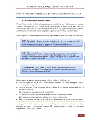 ЗАСГИЙН ГАЗРЫН ДОТООД АУДИТЫН ГАРЫН АВЛАГА

БҮЛЭГ 4. ЭРСДЭЛД СУУРИЛСАН АУДИТЫНТӨЛӨВЛӨЛТ БА ТАЙЛАГНАЛ
4.1 Аудитын төлөвлөлтийн зорилго
Улсын болон хувийн салбарт үйл ажиллагаа явуулж байгаа аль ч байгууллага нь тавьсан
зорилгоо биелүүлэхийн тулд оршин байдаг. Байгууллага нь газар, нэгж, хэлтэсээр үйл
ажиллагаагаа явуулдаг бол эдгээр газар, нэгж, хэлтэс тус бүрийн стратегийн зорилго,
зорилт, төлөвлөгөө нь байгууллагын үндсэн зорилгыг биелүүлэхэд чиглэж байдаг.
Дотоод аудитыг төлөвлөж гүйцэтгэх талаар ДАМПОУС-д дараах байдлаар заасан байдаг.
2010 - Төлөвлөлт - Дотоод аудитын нэгжийн нэн тэргүүнд хандах чиглэлийг
тодорхойлохын тулд дотоод аудитын гол удирдлага байгууллагын зорилго,
зорилттой уялдуулан эрсдэлд суурилсан төлөвлөгөөг бэлтгэх ѐстой.

2020 - Мэдээлэх ба батлах - Аудитын гүйцэтгэх удирдлага дотоод аудитын
нэгжийн төлөвлөгөө болон нөөцийн хэрэгцээ шаардлага, түүний дотор
завсрын томоохон өөрчлөлтүүдийг хянуулж, батлуулахаар ахлах удирдлага
ба зөвлөлд танилцуулах ѐстой.

2030 - Нөөцийн удирдлага - Аудитын гүйцэтгэх удирдлага батлагдсан
төлөвлөгөөг биелүүлэхэд дотоод аудитын нөөцийг зохистой, хангалттай
бөгөөд үр нөлөөтэй хуваарилах ѐстой.

Дотоод аудитын ажлыг заавал төлөвлөж гүйцэтгэхийн ач холбогдол нь:
Дотоод аудитын нэгж үйл ажиллагааны зорилго ба нэн тэргүүнд хандах
чиглэлүүдийг тодорхойлно
Дотоод аудитын нэгж зорилгоо биелүүлэхийн тулд нөөцөө хэмнэлттэй ба үр
нөлөөтэй ашиглах
Дотоод аудитад ашиглах нөөцийг тодорхойлох
Аудиторуудын ажлыг чиглүүлэх үйл ажиллагааны төлөвлөгөөг гаргах
Дотоод аудитын ажил үүргийг удирдах арга замыг тодорхойлох
Байгууллагын хамгийн эрсдэлтэй нэгж ба үйл ажиллагаанд аудитын ажлыг чиглүүлэх
Анхаарах: Төлөвлөлт нь дотоод аудитын хамгийн чухал хэсэг юм. Учир нь төлөвлөлтөнд
суурилан аудитын үйл ажиллагааг явуулдаг. Муу төлөвлөлт нь үр дүнгүй, үрэлгэн, чанар
муутай аудит хийгдэхэд хүргэдэг.

12

 