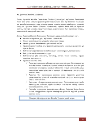 ЗАСГИЙН ГАЗРЫН ДОТООД АУДИТЫН ГАРЫН АВЛАГА

4.4 Аудитын Жилийн Төлөвлөгөө
Дотоод Аудитын Жилийн Төлөвлөгөөг Дотоод АудитынДунд Хугацааны Төлөвлөгөө
болон жил тутам хийгдэх эрсдлийн үнэлгээнд үндэслэн жил бүр бэлтгэнэ. Тухайлсан
нэг жилийн төлөвлөгөө учраас дунд хугацааны төлөвлөгөөнөөс тухайн жилд хамаарах
ажлуудыг тусгасан байна. Жилийн төлөвлөгөөнд тухайн жилд хийгдэх аудитын
ажлууд, тэдгээрт хамаарах эрсдлүүдээс гадна аудитын ажил бүрт зарцуулах хугацаа,
шаардлагатай нөөцүүдийг харуулна.
Дотоод Аудитын Жилийн Төлөвлөгөөг бэлтгэхдээ дараах зүйлсийг анхаарч үзнэ.
Батлагдсан Аудитын Дунд Хугацааны Төлөвлөгөө
Өмнөх жилийн аудитын үр дүн ба зарцуулсан хугацаа
Өмнөх аудитын зөвлөмжийн хэрэгжилтийн байдал
Эрсдлийн үнэлгээний үр дүн, эрсдлийн удирдлага ба хяналтын процессийн үр
дүнтэй байдал
Байгууллагын удирдлагаас тусгайлан аудит хийлгэх хүсэлт, гаргасан санал
Байгууллагын засаглалын асуудлууд
Байгууллагын үйл ажиллагаа, хөтөлбөр, систем болон хяналтад гарсан
томоохон өөрчлөлтүүд
Аудитын ажилтны нөөц
 Аудитын удирдлагын үйл ажиллагаанд ашиглах нөөц: Дотоод аудитын
дунд хугацааны төлөвлөгөө, жилийн төлөвлөгөө бэлтгэх, аудитын үйл
ажиллагааг зохицуулах, аудитын тайлангийн үр дүн, зөвлөмжийн дагуу
удирдлагаас авсан арга хэмжээг мөшгих үйл ажиллагаа хэрэгжүүлэхэд
ашиглах нөөц
 Аудитын үйл ажиллагаанд ашиглах нөөц: Эрсдлийн үнэлгээнд
үндэслэн өндөр эрсдэлтэй, ач холбогдол бүхий хэсгүүдэд дотоод аудит
хийхэд ашиглах нөөц
 Сургалтын үйл ажиллагаанд ашиглах нөөц: Дотоод аудитын нэгжийн
ажилтнуудад холбогдох хууль тогтоомж, стандартын талаар сургалт
явуулахад ашиглах нөөц
 Гэнэтийн тохиолдолд ашиглах нөөц: Дотоод Аудитын Хороо болон
тухайн байгууллагын даргын шийдвэрээр тусгайлан явуулах аудитад
ашиглах нөөц
Хавсралт: Дотоод Аудитын Жилийн Төлөвлөгөөний загвар

26

 