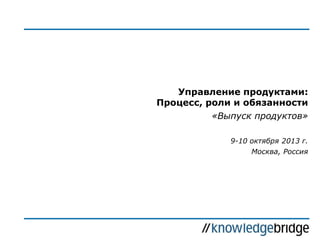 Управление продуктами:
Процесс, роли и обязанности
«Выпуск продуктов»
9-10 октября 2013 г.
Москва, Россия

 