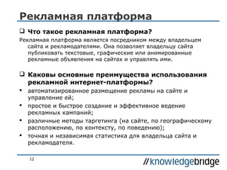Рекламная платформа
 Что такое рекламная платформа?
Рекламная платформа является посредником между владельцем
сайта и рекламодателями. Она позволяет владельцу сайта
публиковать текстовые, графические или анимированные
рекламные объявления на сайтах и управлять ими.

 Каковы основные преимущества использования
рекламной интернет-платформы?





автоматизированное размещение рекламы на сайте и
управление ей;
простое и быстрое создание и эффективное ведение
рекламных кампаний;
различные методы таргетинга (на сайте, по географическому
расположению, по контексту, по поведению);
точная и независимая статистика для владельца сайта и
рекламодателя.
12

 