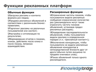 Функции рекламных платформ
Обычные функции

Расширенные функции

Загрузка рекламы и контента
формата рич-медиа;
Продажа рекламных объявлений в
соответствии с различными бизнесправилами;
Таргетинг рекламы на различных
пользователей или контент;
Настройка и оптимизация по
результатам;
Формирование отчетов о показах,
кликах, действиях после клика и
после показа, метриках
взаимодействия.

Ограничение частоты показов, чтобы
пользователи видели рекламные
сообщения ограниченное количество
раз (рекламодатели могут также
ограничить частоту показов
объявлений, установив предел
рекламных расходов);
Определение последовательности
объявлений, чтобы пользователи
видели рекламу в определенном
порядке (т.н. «рекламный контакт»);
Исключение конкуренции, чтобы
пользователи не видели рекламные
объявления конкурентов в
непосредственной близости друг от
друга (обычно путем аукциона по
продаже ключевых слов);
Показ объявлений только одного
рекламодателя.

14

 