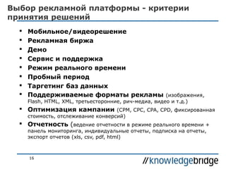 Выбор рекламной платформы - критерии
принятия решений









Мобильное/видеорешение
Рекламная биржа
Демо
Сервис и поддержка
Режим реального времени
Пробный период
Таргетинг баз данных
Поддерживаемые форматы рекламы

(изображения,
Flash, HTML, XML, третьесторонние, рич-медиа, видео и т.д.)

 Оптимизация кампании

(CPM, CPC, CPA, CPD, фиксированная
стоимость, отслеживание конверсий)

 Отчетность (ведение отчетности в режиме реального времени +
панель мониторинга, индивидуальные отчеты, подписка на отчеты,
экспорт отчетов (xls, csv, pdf, html)

16

 