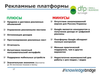 Рекламные платформы
МИНУСЫ

ПЛЮСЫ


Продажа и доставка рекламных
объявлений



Отсутствие локализованной
версии для России/Украины



Управление рекламными местами





Оптимизация доходов

Google является конкурентом в
получении дохода от цифровой
рекламы



Прогнозирование рекламных мест



Платформы Google обладают
полным контролем



Отчетность


Меньше практической
поддержки, чем в других
вариантах



Недостаточно возможностей для
работы с рич-медиа / видео



Интуитивно понятный
пользовательский интерфейс



Поддержка мобильных устройств



Значительная экономия (бесплатно
до 90 миллионов показов в месяц)
17

 