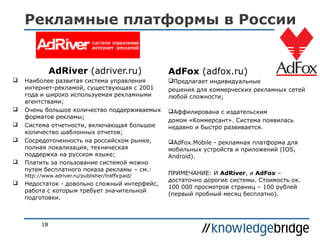 Рекламные платформы в России

AdRiver (adriver.ru)








Наиболее развитая система управления
интернет-рекламой, существующая с 2001
года и широко используемая рекламными
агентствами;
Очень большое количество поддерживаемых
форматов рекламы;
Система отчетности, включающая большое
количество шаблонных отчетов;
Сосредоточенность на российском рынке,
полная локализация, техническая
поддержка на русском языке;
Платить за пользование системой можно
путем бесплатного показа рекламы – см.:
http://www.adriver.ru/publisher/trafficpaid/



Недостаток - довольно сложный интерфейс,
работа с которым требует значительной
подготовки.

18

AdFox (adfox.ru)
Предлагает индивидуальные
решения для коммерческих рекламных сетей
любой сложности;
Аффилирована с издательским
домом «Коммерсант». Система появилась
недавно и быстро развивается.
AdFox.Mobile - рекламная платформа для
мобильных устройств и приложений (IOS,
Android).
ПРИМЕЧАНИЕ: И AdRiver, и AdFox –
достаточно дорогие системы. Стоимость ок.
100 000 просмотров страниц – 100 рублей
(первый пробный месяц бесплатно).

 
