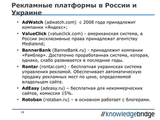 Рекламные платформы в России и
Украине
• AdWatch (adwatch.com) с 2008 года принадлежит
компании «Яндекс»;
• ValueClick (valueclick.com) - американская система, в
России эксклюзивные права принадлежат агентству
Medialend;
• BannerBank (BanneBank.ru) - принадлежит компании
«Рамблер». Достаточно проработанная система, которая,
однако, слабо развивается в последние годы.
• Rontar (rontar.com) - бесплатная украинская система
управления рекламой. Обеспечивает автоматическую
продажу рекламных мест по цене, определяемой
владельцем сайта.
• AdEasy (adeasy.ru) – бесплатная для некоммерческих
сайтов, комиссия 15%.
• Rotoban (rotaban.ru) – в основном работает с блогерами.
19

 