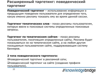Расширенный таргетинг: поведенческий
таргетинг
Поведенческий таргетинг – использование информации о
предыдущем поведении пользователя для определения того,
какую именно рекламу показать ему во время данной сессии.
Таргетинг тематических слов - показ рекламы пользователям,
которые ввели в поисковые системы определенные поисковые
запросы.
Таргетинг по тематическим сайтам - показ рекламы
пользователям, посетившим определенные сайты. Реклама будет
показываться не на тематическом сайте, а на любом другом
посещаемым пользователем сайте, поддерживающем систему
баннеров.
2 типа поведенческого таргетинга:
поведенческий таргетинг в рекламной сети;
поведенческий таргетинг на сайте (создание профиля
пользователя).
23

 