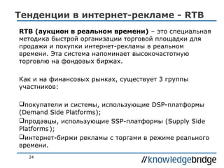 Тенденции в интернет-рекламе - RTB
RTB (аукцион в реальном времени) – это специальная
методика быстрой организации торговой площадки для
продажи и покупки интернет-рекламы в реальном
времени. Эта система напоминает высокочастотную
торговлю на фондовых биржах.
Как и на финансовых рынках, существует 3 группы
участников:
покупатели и системы, использующие DSP-платформы
(Demand Side Platforms);
продавцы, использующие SSP-платформы (Supply Side
Platforms );
интернет-биржи рекламы с торгами в режиме реального
времени.
24

 