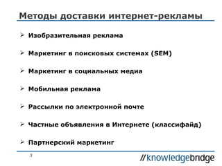 Методы доставки интернет-рекламы
 Изобразительная реклама
 Маркетинг в поисковых системах (SEM)
 Маркетинг в социальных медиа
 Мобильная реклама
 Рассылки по электронной почте
 Частные объявления в Интернете (классифайд)
 Партнерский маркетинг
3

 