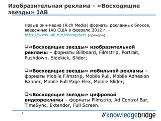 Изобразительная реклама - «Восходящие
звезды» IAB
Новые рич-медиа (Rich Media) форматы рекламных блоков,
введенные IAB США в феврале 2012 г. http://www.iab.net/risingstars (примеры)

«Восходящие звезды» изобразительной
рекламы – форматы Billboard, Filmstrip, Portrait,
Pushdown, Sidekick, Slider;
«Восходящие звезды» мобильной рекламы –
форматы Mobile Filmstrip, Mobile Pull, Mobile Adhesion
Banner, Mobile Full Page Flex, Mobile Slider;
«Восходящие звезды» цифровой
видеорекламы – форматы Filmstrip, Ad Control Bar,
TimeSync, Extender, Full Screen.
6

 