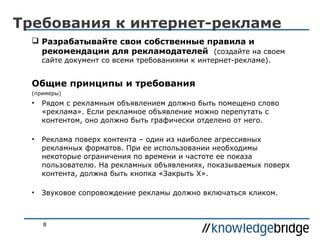 Требования к интернет-рекламе
 Разрабатывайте свои собственные правила и
рекомендации для рекламодателей (создайте на своем
сайте документ со всеми требованиями к интернет-рекламе).

Общие принципы и требования
(примеры)

•

Рядом с рекламным объявлением должно быть помещено слово
«реклама». Если рекламное объявление можно перепутать с
контентом, оно должно быть графически отделено от него.

•

Реклама поверх контента – один из наиболее агрессивных
рекламных форматов. При ее использовании необходимы
некоторые ограничения по времени и частоте ее показа
пользователю. На рекламных объявлениях, показываемых поверх
контента, должна быть кнопка «Закрыть X».

•

Звуковое сопровождение рекламы должно включаться кликом.

8

 