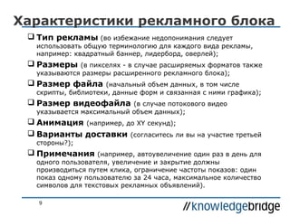 Характеристики рекламного блока
 Тип рекламы (во избежание недопонимания следует

использовать общую терминологию для каждого вида рекламы,
например: квадратный баннер, лидерборд, оверлей);

 Размеры

(в пикселях - в случае расширяемых форматов также
указываются размеры расширенного рекламного блока);

 Размер файла

(начальный объем данных, в том числе
скрипты, библиотеки, данные форм и связанная с ними графика);

 Размер видеофайла

(в случае потокового видео
указывается максимальный объем данных);

 Анимация (например, до XY секунд);
 Варианты доставки (согласитесь ли вы на участие третьей
стороны?);

 Примечания

(например, автоувеличение один раз в день для
одного пользователя, увеличение и закрытие должны
производиться путем клика, ограничение частоты показов: один
показ одному пользователю за 24 часа, максимальное количество
символов для текстовых рекламных объявлений).
9

 