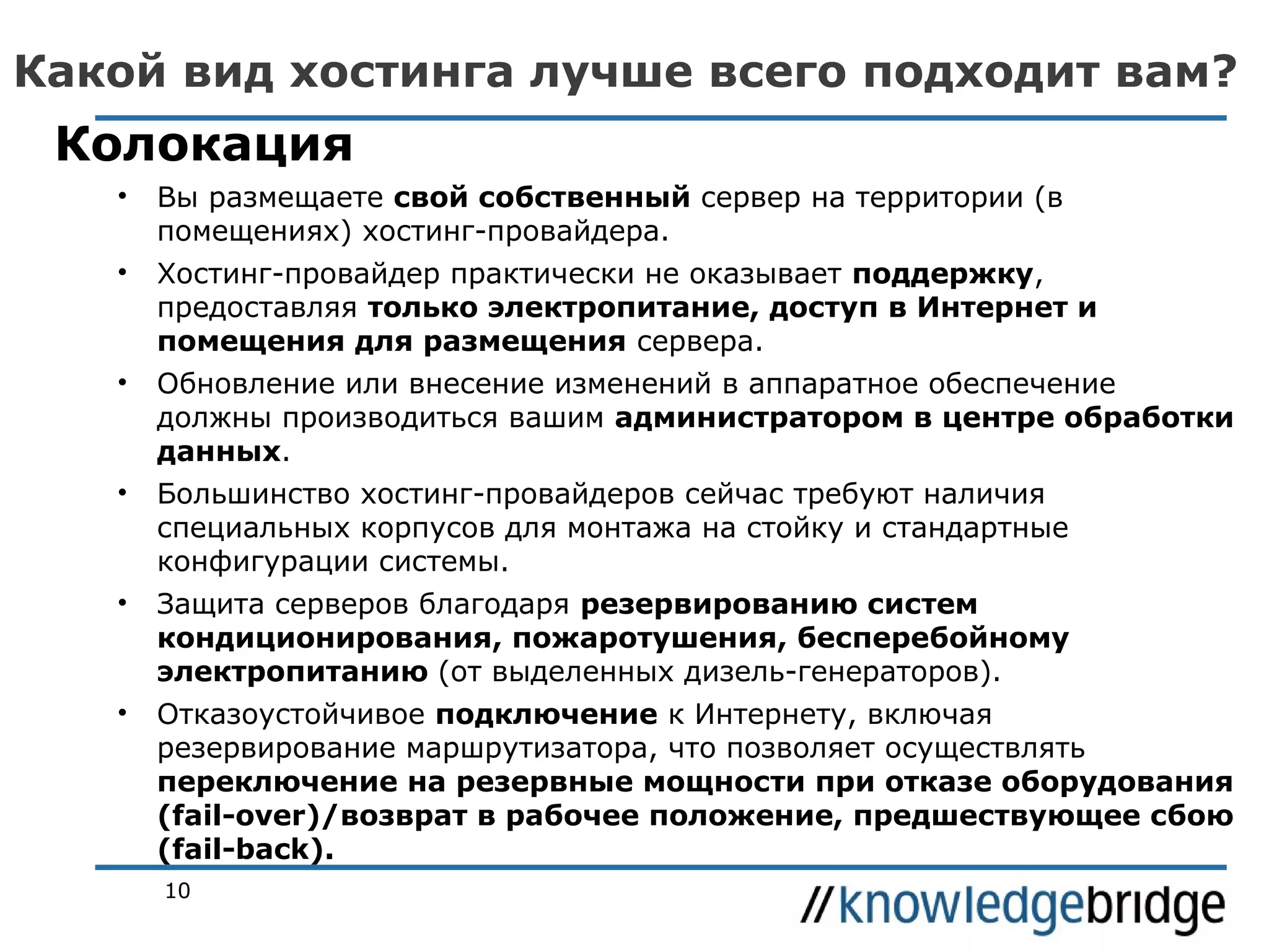 Какой вид хостинга лучше всего подходит вам?

Колокация
•

Вы размещаете свой собственный сервер на территории (в
помещениях) хостинг-провайдера.

•

Хостинг-провайдер практически не оказывает поддержку,
предоставляя только электропитание, доступ в Интернет и
помещения для размещения сервера.

•

Обновление или внесение изменений в аппаратное обеспечение
должны производиться вашим администратором в центре обработки
данных.

•

Большинство хостинг-провайдеров сейчас требуют наличия
специальных корпусов для монтажа на стойку и стандартные
конфигурации системы.

•

Защита серверов благодаря резервированию систем
кондиционирования, пожаротушения, бесперебойному
электропитанию (от выделенных дизель-генераторов).

•

Отказоустойчивое подключение к Интернету, включая
резервирование маршрутизатора, что позволяет осуществлять
переключение на резервные мощности при отказе оборудования
(fail-over)/возврат в рабочее положение, предшествующее сбою
(fail-back).
10

 