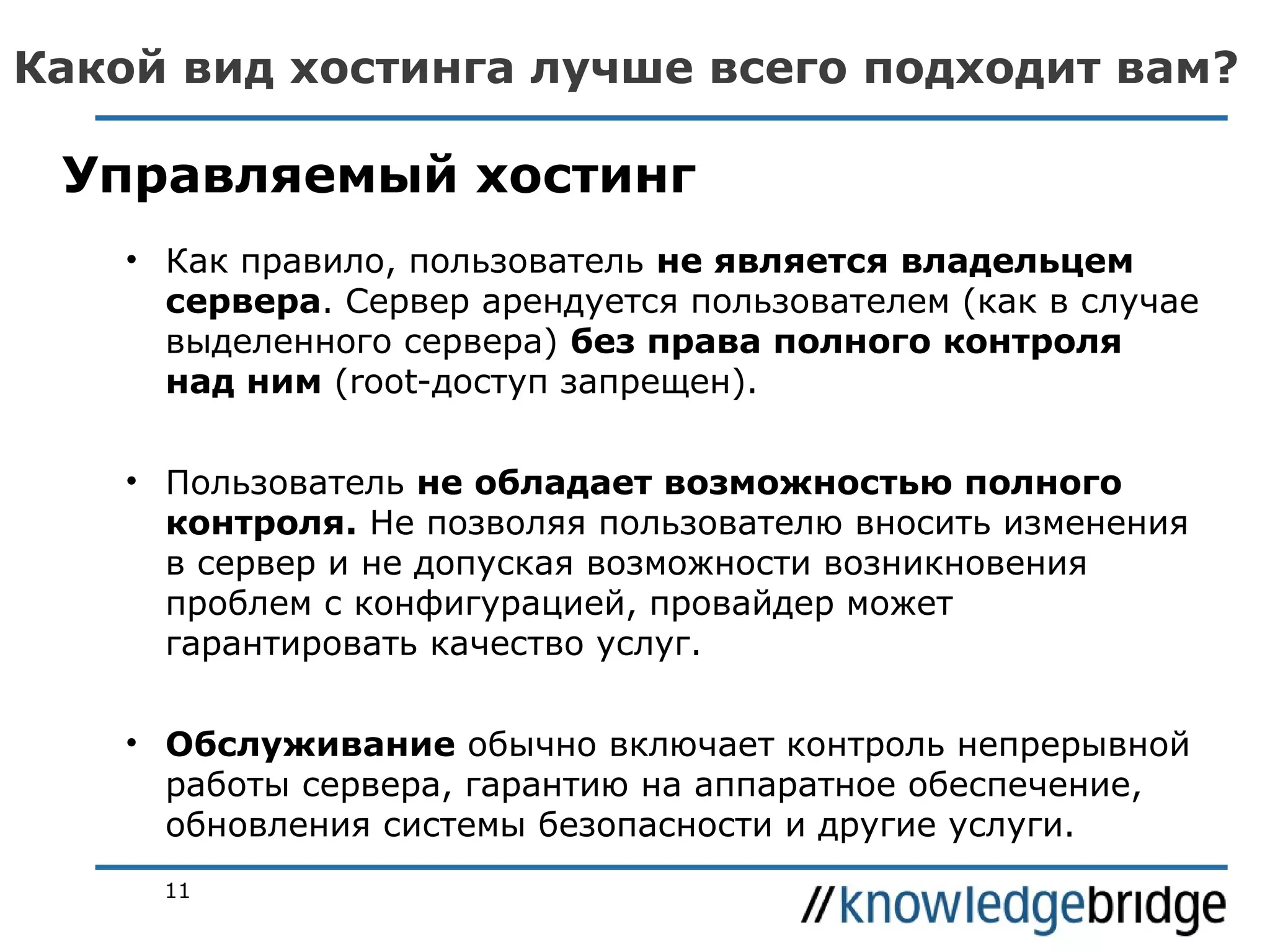 Какой вид хостинга лучше всего подходит вам?

Управляемый хостинг
• Как правило, пользователь не является владельцем
сервера. Сервер арендуется пользователем (как в случае
выделенного сервера) без права полного контроля
над ним (root-доступ запрещен).
• Пользователь не обладает возможностью полного
контроля. Не позволяя пользователю вносить изменения
в сервер и не допуская возможности возникновения
проблем с конфигурацией, провайдер может
гарантировать качество услуг.
• Обслуживание обычно включает контроль непрерывной
работы сервера, гарантию на аппаратное обеспечение,
обновления системы безопасности и другие услуги.
11

 