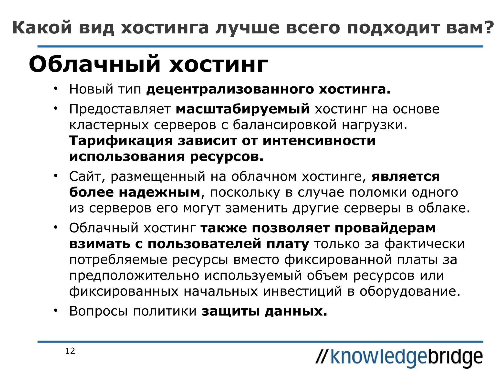 Какой вид хостинга лучше всего подходит вам?

Облачный хостинг
• Новый тип децентрализованного хостинга.
• Предоставляет масштабируемый хостинг на основе
кластерных серверов с балансировкой нагрузки.
Тарификация зависит от интенсивности
использования ресурсов.
• Сайт, размещенный на облачном хостинге, является
более надежным, поскольку в случае поломки одного
из серверов его могут заменить другие серверы в облаке.
• Облачный хостинг также позволяет провайдерам
взимать с пользователей плату только за фактически
потребляемые ресурсы вместо фиксированной платы за
предположительно используемый объем ресурсов или
фиксированных начальных инвестиций в оборудование.
• Вопросы политики защиты данных.
12

 