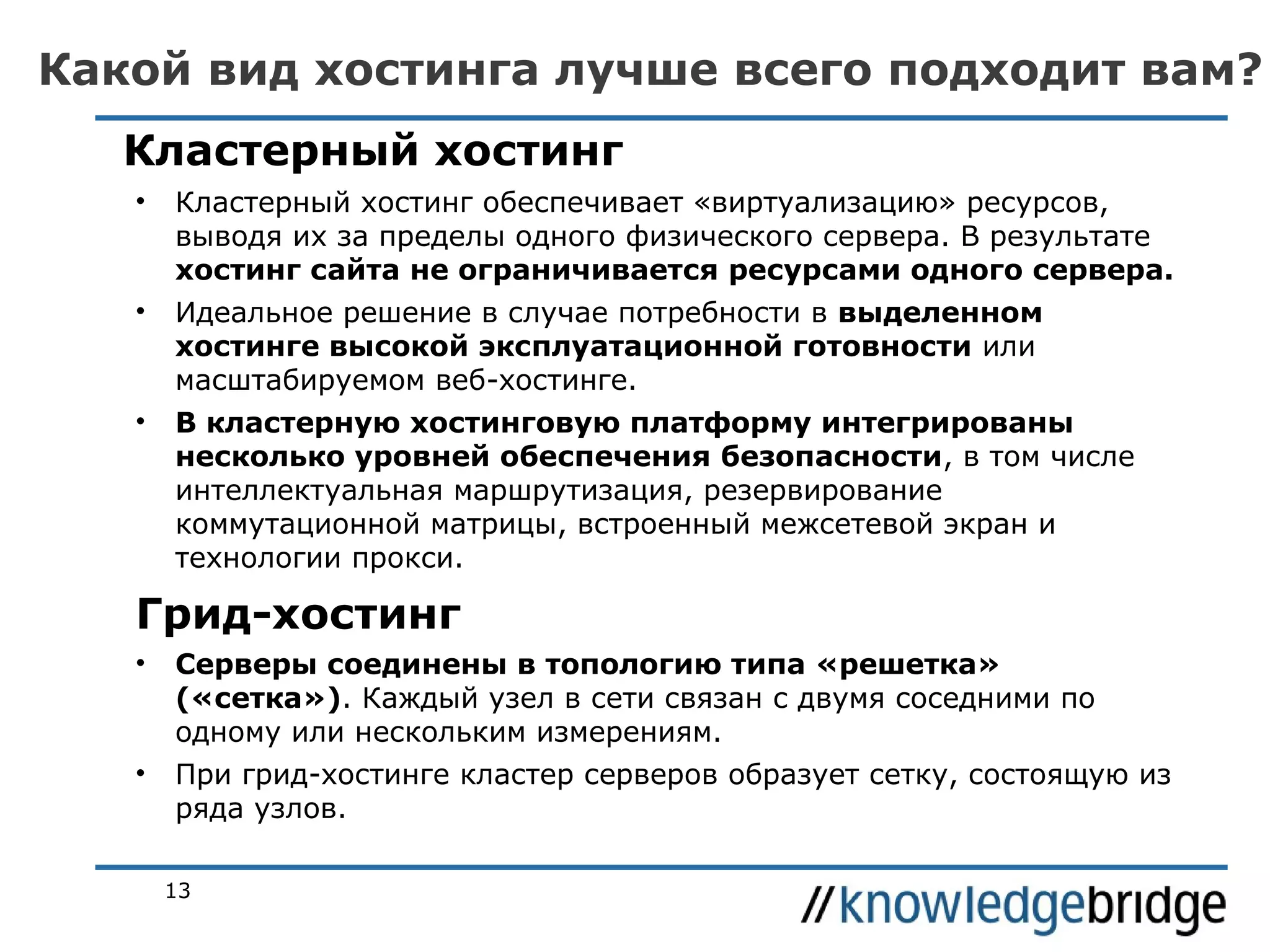 Какой вид хостинга лучше всего подходит вам?
Кластерный хостинг
•

Кластерный хостинг обеспечивает «виртуализацию» ресурсов,
выводя их за пределы одного физического сервера. В результате
хостинг сайта не ограничивается ресурсами одного сервера.

•

Идеальное решение в случае потребности в выделенном
хостинге высокой эксплуатационной готовности или
масштабируемом веб-хостинге.

•

В кластерную хостинговую платформу интегрированы
несколько уровней обеспечения безопасности, в том числе
интеллектуальная маршрутизация, резервирование
коммутационной матрицы, встроенный межсетевой экран и
технологии прокси.

Грид-хостинг
•

Серверы соединены в топологию типа «решетка»
(«сетка»). Каждый узел в сети связан с двумя соседними по
одному или нескольким измерениям.

•

При грид-хостинге кластер серверов образует сетку, состоящую из
ряда узлов.
13

 