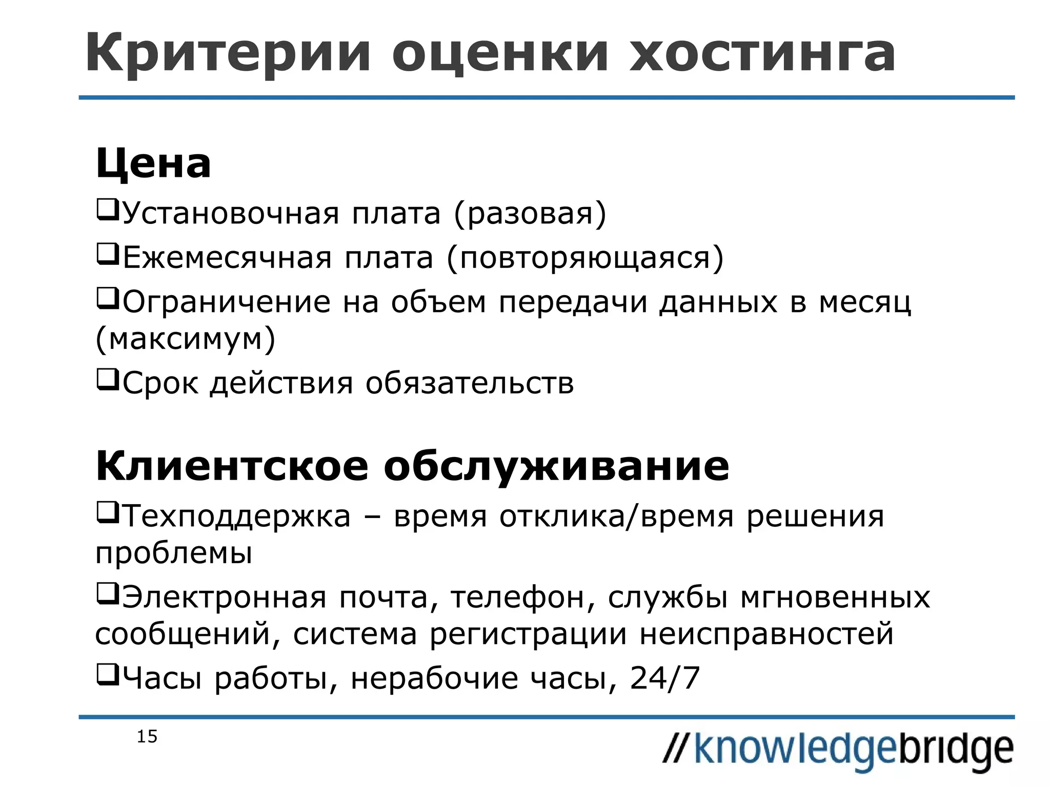 Критерии оценки хостинга
Цена
Установочная плата (разовая)
Ежемесячная плата (повторяющаяся)
Ограничение на объем передачи данных в месяц
(максимум)
Срок действия обязательств

Клиентское обслуживание
Техподдержка – время отклика/время решения
проблемы
Электронная почта, телефон, службы мгновенных
сообщений, система регистрации неисправностей
Часы работы, нерабочие часы, 24/7
15

 