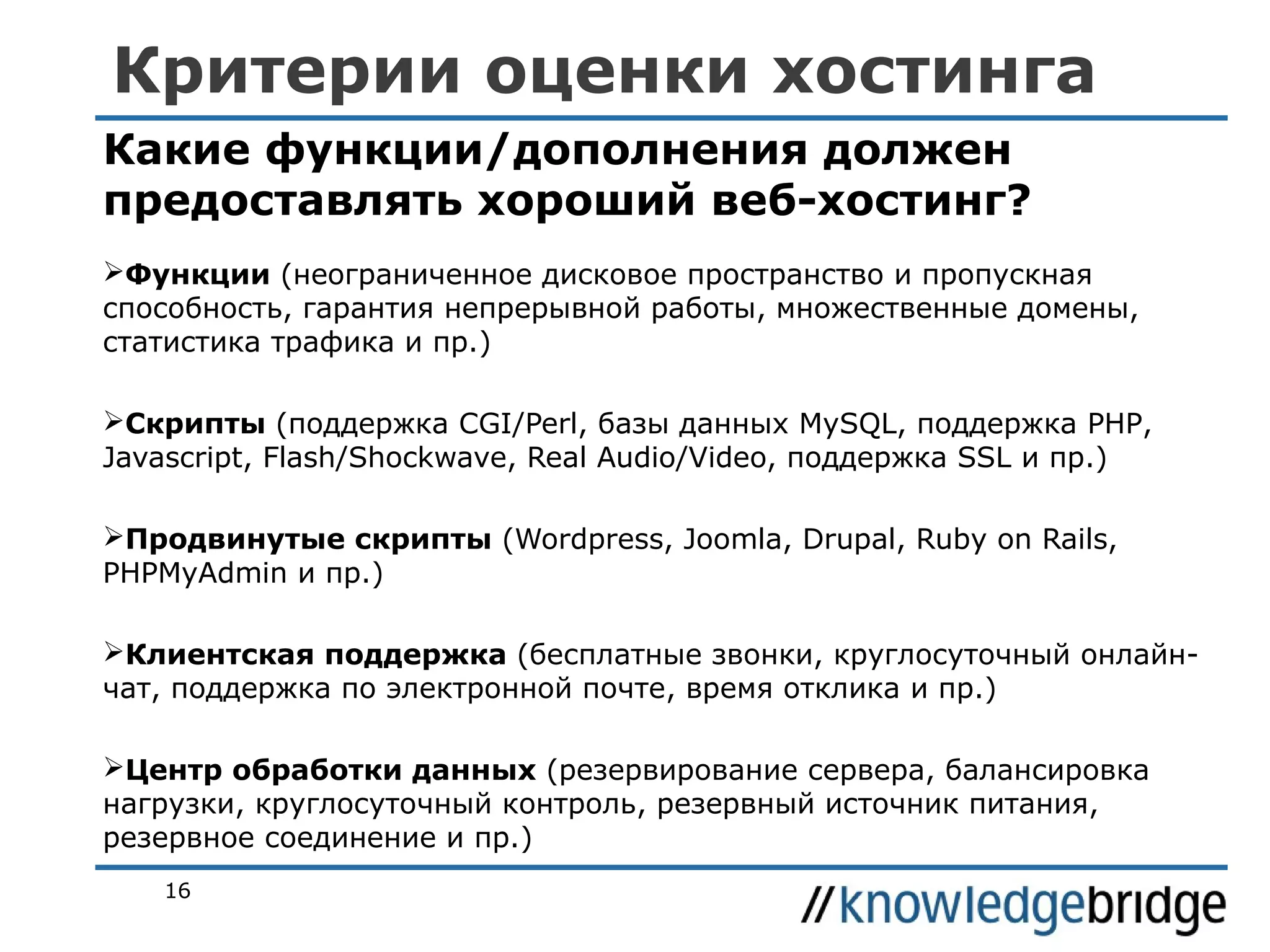Критерии оценки хостинга
Какие функции/дополнения должен
предоставлять хороший веб-хостинг?
Функции (неограниченное дисковое пространство и пропускная
способность, гарантия непрерывной работы, множественные домены,
статистика трафика и пр.)
Скрипты (поддержка CGI/Perl, базы данных MySQL, поддержка PHP,
Javascript, Flash/Shockwave, Real Audio/Video, поддержка SSL и пр.)
Продвинутые скрипты (Wordpress, Joomla, Drupal, Ruby on Rails,
PHPMyAdmin и пр.)
Клиентская поддержка (бесплатные звонки, круглосуточный онлайнчат, поддержка по электронной почте, время отклика и пр.)
Центр обработки данных (резервирование сервера, балансировка
нагрузки, круглосуточный контроль, резервный источник питания,
резервное соединение и пр.)
16

 