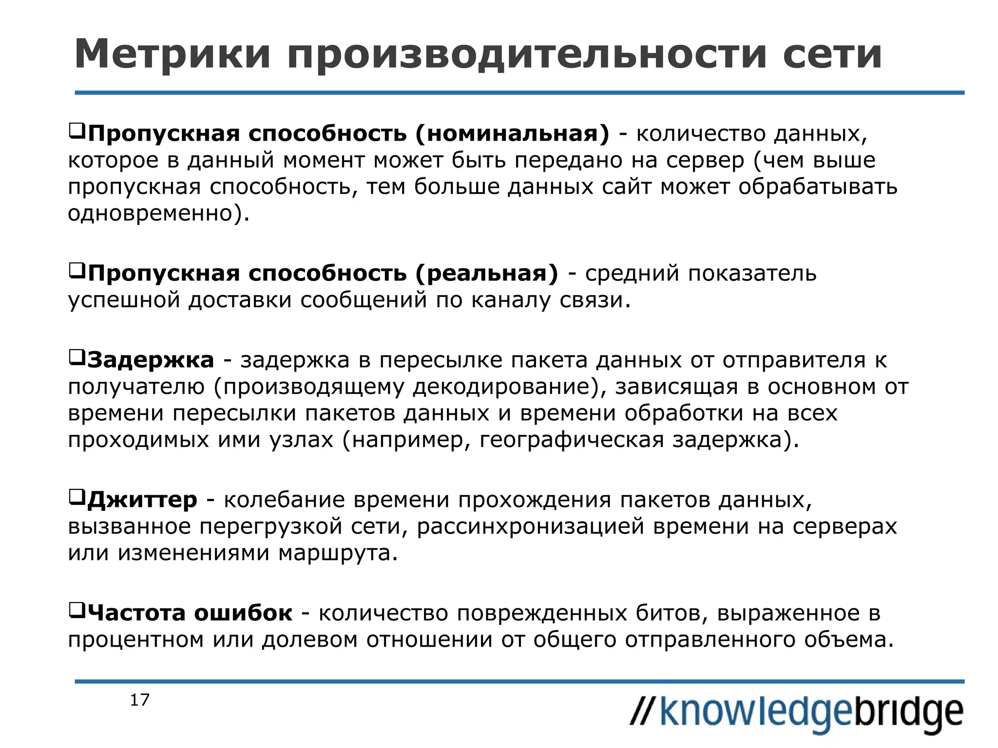Метрики производительности сети
Пропускная способность (номинальная) - количество данных,
которое в данный момент может быть передано на сервер (чем выше
пропускная способность, тем больше данных сайт может обрабатывать
одновременно).
Пропускная способность (реальная) - средний показатель
успешной доставки сообщений по каналу связи.
Задержка - задержка в пересылке пакета данных от отправителя к
получателю (производящему декодирование), зависящая в основном от
времени пересылки пакетов данных и времени обработки на всех
проходимых ими узлах (например, географическая задержка).
Джиттер - колебание времени прохождения пакетов данных,
вызванное перегрузкой сети, рассинхронизацией времени на серверах
или изменениями маршрута.
Частота ошибок - количество поврежденных битов, выраженное в
процентном или долевом отношении от общего отправленного объема.
17

 