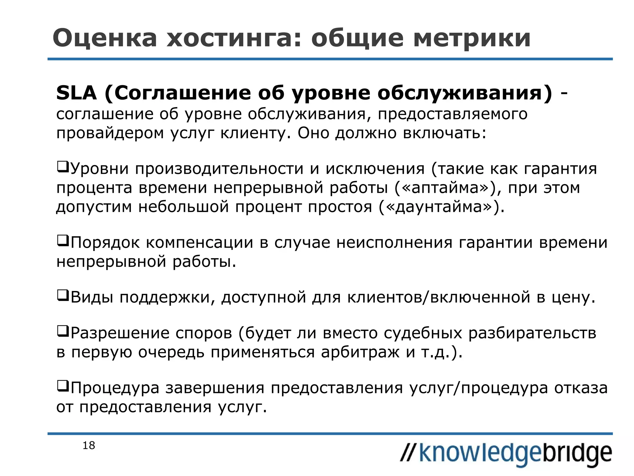 Оценка хостинга: общие метрики
SLA (Соглашение об уровне обслуживания) соглашение об уровне обслуживания, предоставляемого
провайдером услуг клиенту. Оно должно включать:

Уровни производительности и исключения (такие как гарантия
процента времени непрерывной работы («аптайма»), при этом
допустим небольшой процент простоя («даунтайма»).
Порядок компенсации в случае неисполнения гарантии времени
непрерывной работы.
Виды поддержки, доступной для клиентов/включенной в цену.
Разрешение споров (будет ли вместо судебных разбирательств
в первую очередь применяться арбитраж и т.д.).
Процедура завершения предоставления услуг/процедура отказа
от предоставления услуг.
18

 