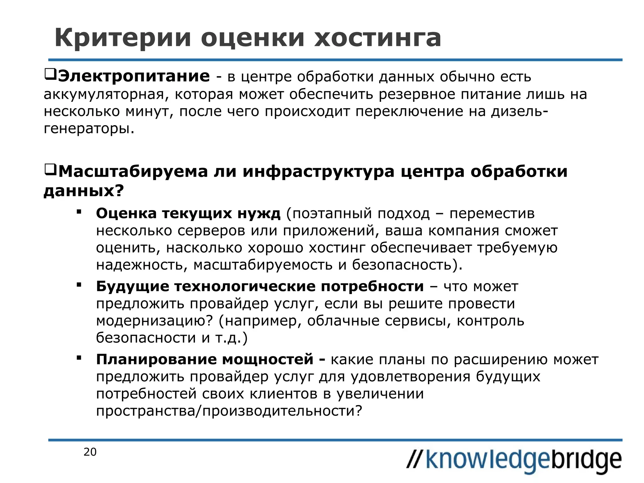 Критерии оценки хостинга
Электропитание - в центре обработки данных обычно есть

аккумуляторная, которая может обеспечить резервное питание лишь на
несколько минут, после чего происходит переключение на дизельгенераторы.

Масштабируема ли инфраструктура центра обработки
данных?
 Оценка текущих нужд (поэтапный подход – переместив
несколько серверов или приложений, ваша компания сможет
оценить, насколько хорошо хостинг обеспечивает требуемую
надежность, масштабируемость и безопасность).
 Будущие технологические потребности – что может
предложить провайдер услуг, если вы решите провести
модернизацию? (например, облачные сервисы, контроль
безопасности и т.д.)
 Планирование мощностей - какие планы по расширению может
предложить провайдер услуг для удовлетворения будущих
потребностей своих клиентов в увеличении
пространства/производительности?
20

 