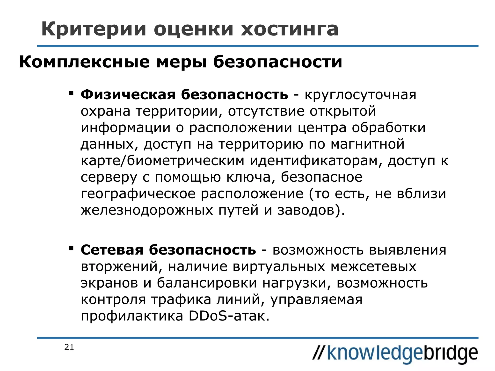 Критерии оценки хостинга
Комплексные меры безопасности
 Физическая безопасность - круглосуточная
охрана территории, отсутствие открытой
информации о расположении центра обработки
данных, доступ на территорию по магнитной
карте/биометрическим идентификаторам, доступ к
серверу с помощью ключа, безопасное
географическое расположение (то есть, не вблизи
железнодорожных путей и заводов).
 Сетевая безопасность - возможность выявления
вторжений, наличие виртуальных межсетевых
экранов и балансировки нагрузки, возможность
контроля трафика линий, управляемая
профилактика DDoS-атак.
21

 